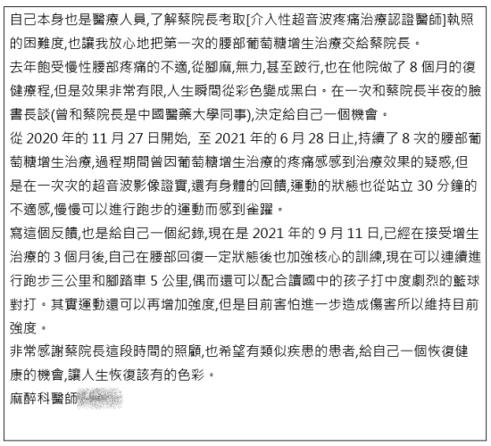【自己本身也是醫療人員,了解蔡院長考取[介入性超音波疼痛治療認證醫師]執照的困難度,也讓我放心地把第一次的腰部葡萄糖增生治療交給蔡院長。 去年飽受慢性腰部疼痛的不適,從腳麻,無力,甚至跛行,也在他院做了8個月的復健療程,但是效果非常有限,人生瞬間從彩色變成黑白。在一次和蔡院長半夜的臉書長談(曾和蔡院長是中國醫藥大學同事),決定給自己一個機會。 從2020年的11月27日開始, 至2021年的6月28日止,持續了8次的腰部葡萄糖增生治療,過程期間曾因葡萄糖增生治療的疼痛感感到治療效果的疑惑,但是在一次次的超音波影像證實,還有身體的回饋,運動的狀態也從站立30分鐘的不適感,慢慢可以進行跑步的運動而感到雀躍。 寫這個反饋,也是給自己一個紀錄,現在是2021年的9月11日,已經在接受增生治療的3個月後,自己在腰部回復一定狀態後也加強核心的訓練,現在可以連續進行跑步三公里和腳踏車5公里,偶而還可以配合讀國中的孩子打中度劇烈的籃球對打。其實運動還可以再增加強度,但是目前害怕進一步造成傷害所以維持目前強度。 非常感謝蔡院長這段時間的照顧,也希望有類似疾患的患者,給自己一個恢復健康的機會,讓人生恢復該有的色彩。 麻醉科醫師】｜｜｜疼痛注射專家、超音波導引PRP自體血小板血漿Arthrex ACP增生治療、羊膜.絨毛膜AmnioFix注射、葡萄糖增生注射治療、五十肩關節擴張注射治療、板機指/扳機指微創治療手術、SportVis肌腱韌帶撕裂玻尿酸注射、網球肘、高爾夫球肘、媽媽手、膝蓋退化、腰背疼痛、頸椎疼痛、坐骨神經、專業骨科推薦｜台中骨科蔡依樽醫師https://good-bone.com